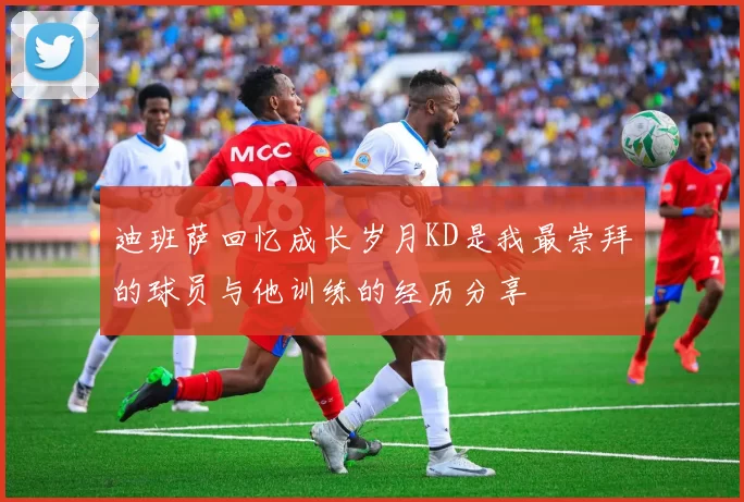 迪班萨回忆成长岁月KD是我最崇拜的球员与他训练的经历分享