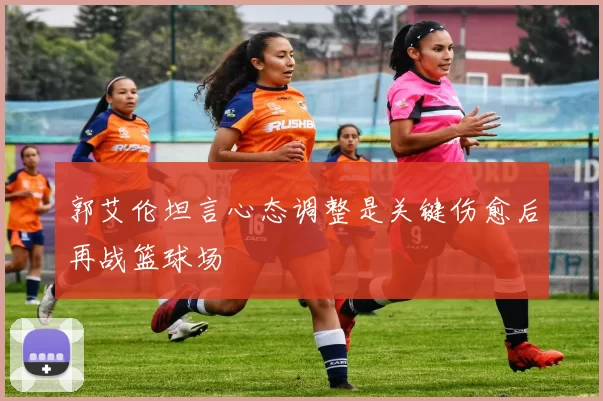 郭艾伦坦言心态调整是关键伤愈后再战篮球场