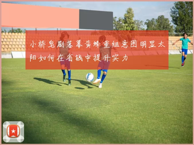 小桥皂剧落幕黄蜂重组意图明显太阳如何在省钱中提升实力